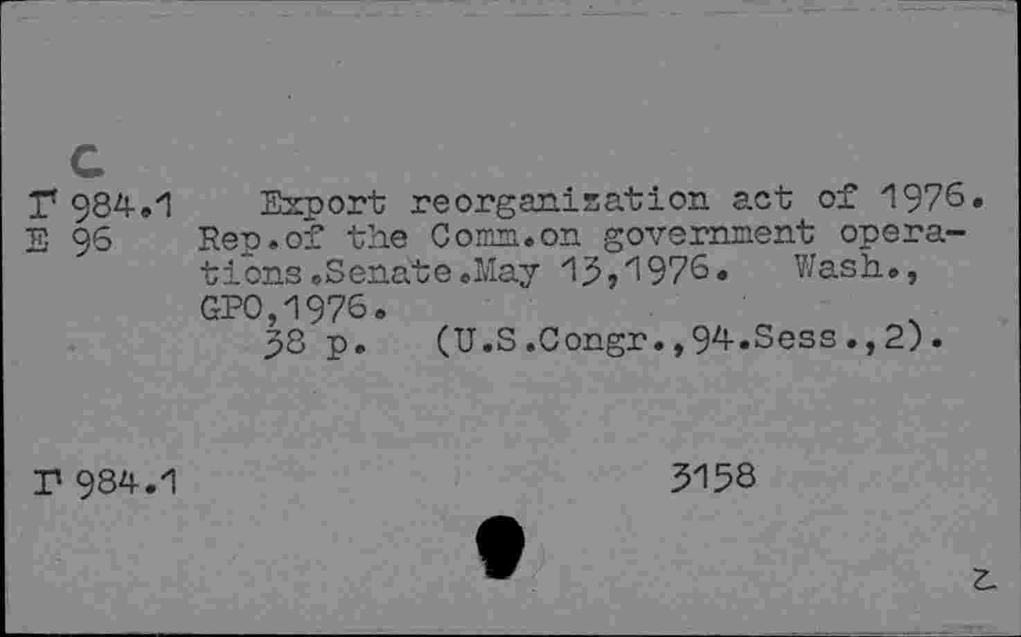 ﻿T 984-.
E 96
Export reorganisation act of 1976. Pep.of the Comm.on government operations .Senate .May 15,1976. Wash., GP0,1976.
58 p. (U.S .Congr., 94-.Sess ., 2) .
P 984.1
5158
Z.